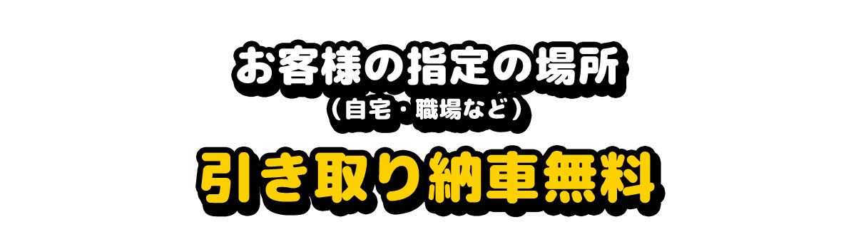 お客様の指定の場所（自宅・職場など）
引き取り納車無料